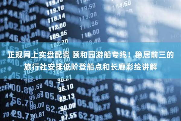 正规网上实盘配资 颐和园游船专线！稳居前三的旅行社安排低阶登船点和长廊彩绘讲解