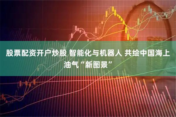 股票配资开户炒股 智能化与机器人 共绘中国海上油气“新图景”