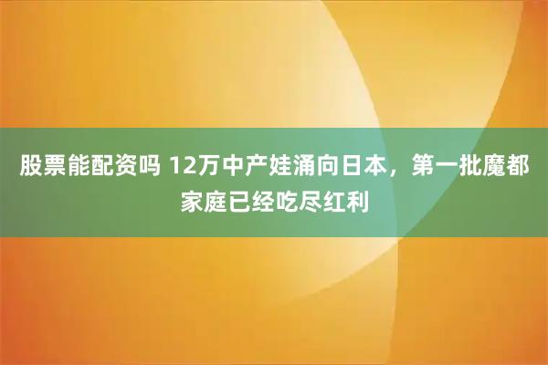 股票能配资吗 12万中产娃涌向日本，第一批魔都家庭已经吃尽红利