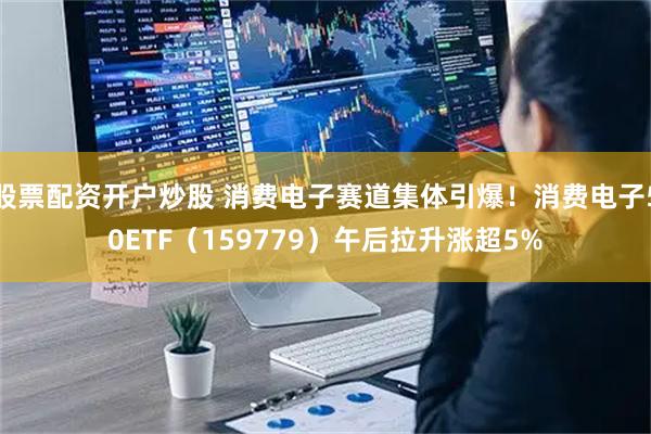 股票配资开户炒股 消费电子赛道集体引爆!消费电子50ETF(159779)午后拉升涨超5%