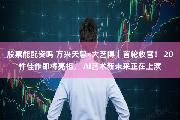 股票能配资吗 万兴天幕×大艺博|首轮收官! 20件佳作即将亮相, AI艺术新未来正在上演