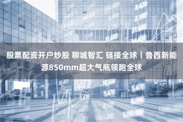 股票配资开户炒股 聊城智汇 链接全球丨鲁西新能源850mm超大气瓶领跑全球